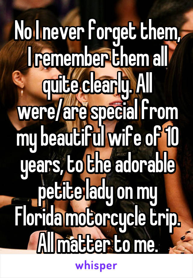 No I never forget them, I remember them all quite clearly. All were/are special from my beautiful wife of 10 years, to the adorable petite lady on my Florida motorcycle trip. All matter to me.