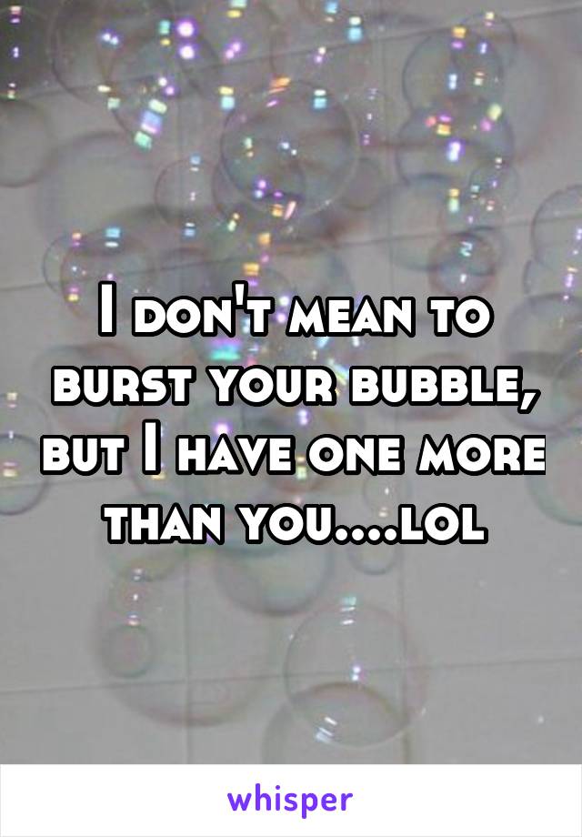 I don't mean to burst your bubble, but I have one more than you....lol