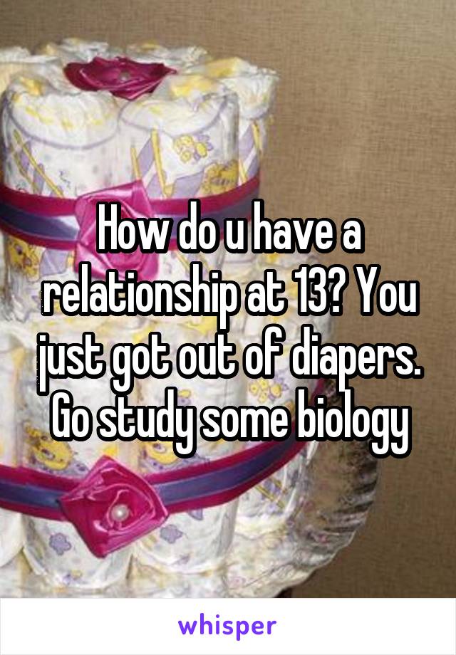 How do u have a relationship at 13? You just got out of diapers. Go study some biology