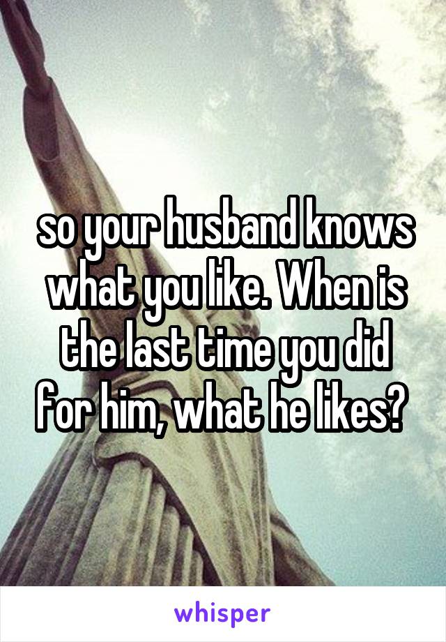 so your husband knows what you like. When is the last time you did for him, what he likes? 