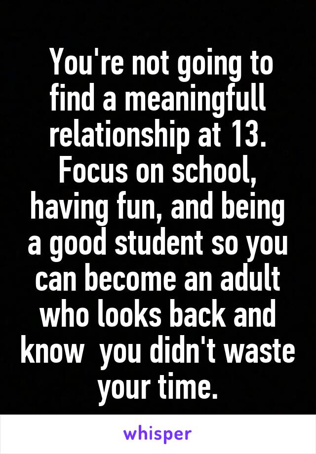  You're not going to find a meaningfull relationship at 13. Focus on school, having fun, and being a good student so you can become an adult who looks back and know  you didn't waste your time.