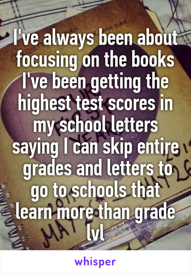 I've always been about focusing on the books I've been getting the highest test scores in my school letters saying I can skip entire  grades and letters to go to schools that learn more than grade lvl