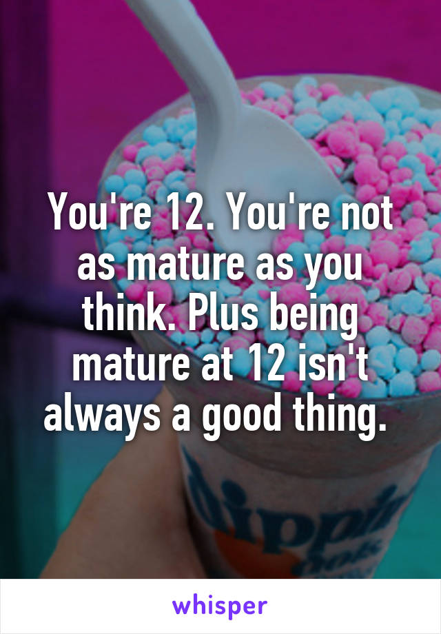 You're 12. You're not as mature as you think. Plus being mature at 12 isn't always a good thing. 