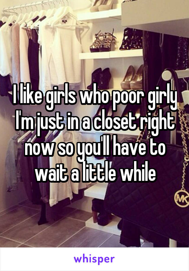 I like girls who poor girly I'm just in a closet right now so you'll have to wait a little while