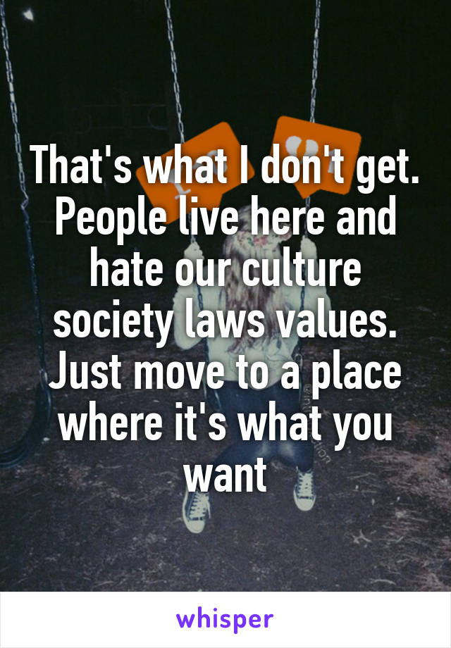 That's what I don't get. People live here and hate our culture society laws values. Just move to a place where it's what you want