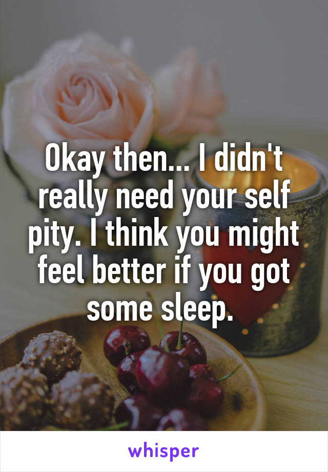 Okay then... I didn't really need your self pity. I think you might feel better if you got some sleep. 