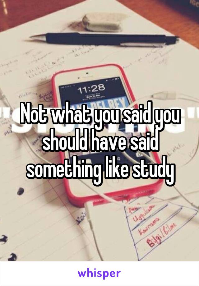 Not what you said you should have said something like study