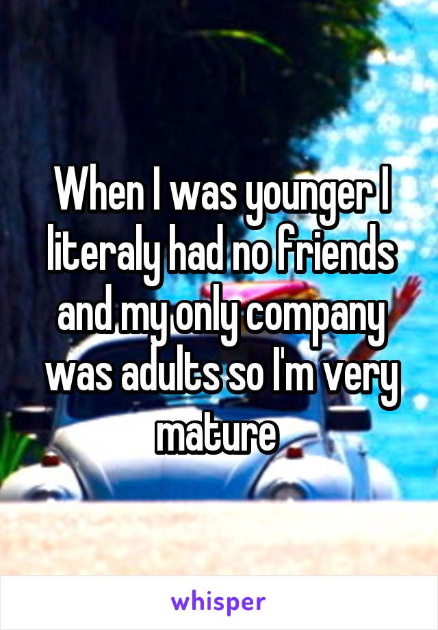 When I was younger I literaly had no friends and my only company was adults so I'm very mature 