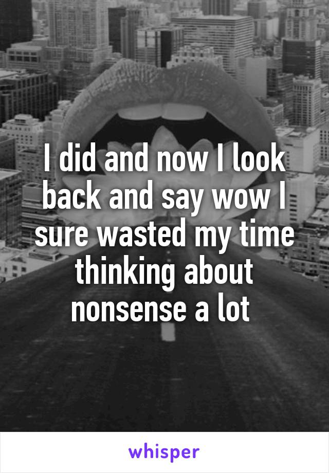 I did and now I look back and say wow I sure wasted my time thinking about nonsense a lot 