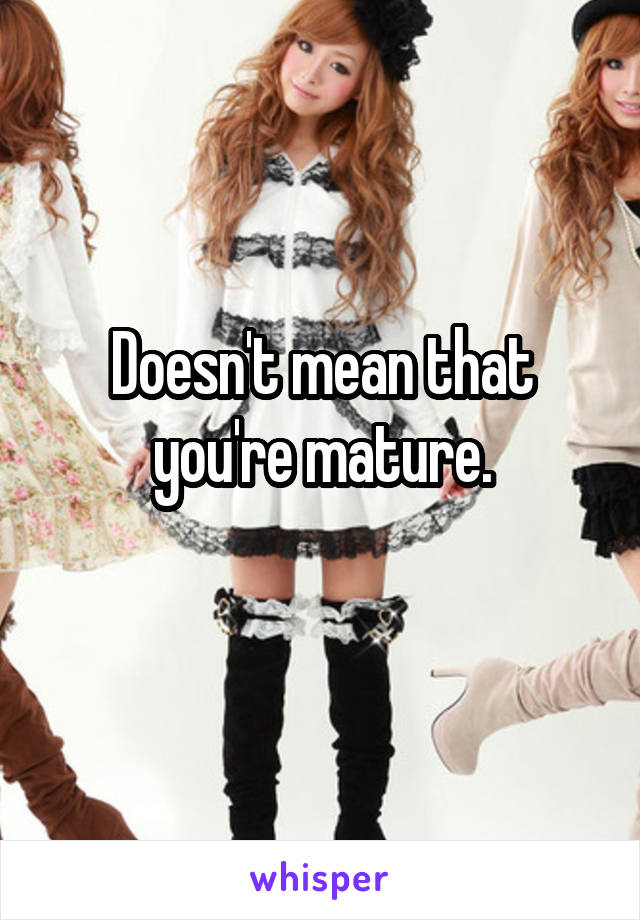 Doesn't mean that you're mature.
