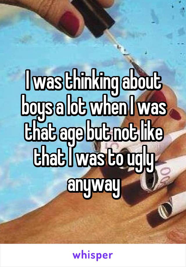 I was thinking about boys a lot when I was that age but not like that I was to ugly anyway