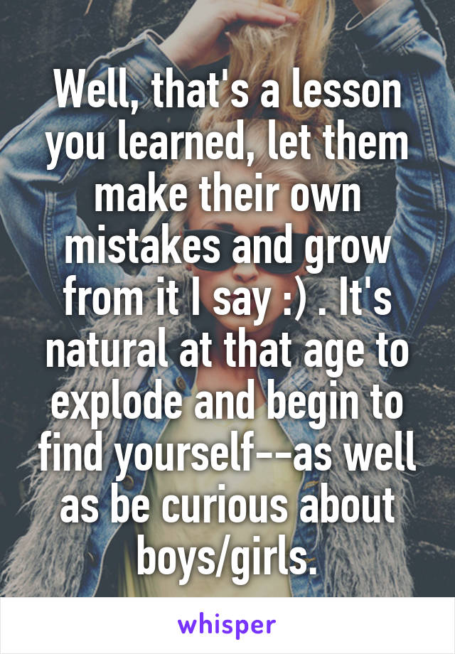 Well, that's a lesson you learned, let them make their own mistakes and grow from it I say :) . It's natural at that age to explode and begin to find yourself--as well as be curious about boys/girls.