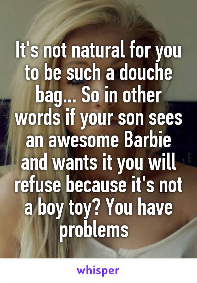It's not natural for you to be such a douche bag... So in other words if your son sees an awesome Barbie and wants it you will refuse because it's not a boy toy? You have problems  