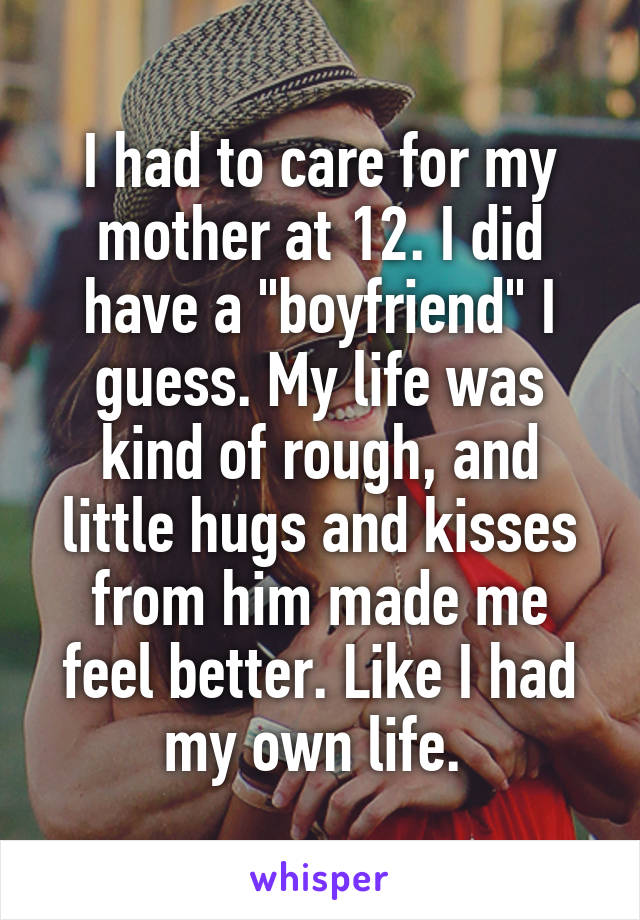 I had to care for my mother at 12. I did have a "boyfriend" I guess. My life was kind of rough, and little hugs and kisses from him made me feel better. Like I had my own life. 