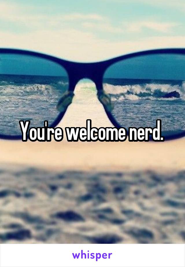 You're welcome nerd. 