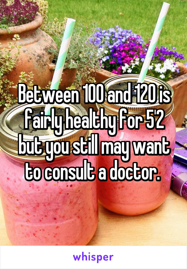 Between 100 and 120 is fairly healthy for 5'2 but you still may want to consult a doctor. 