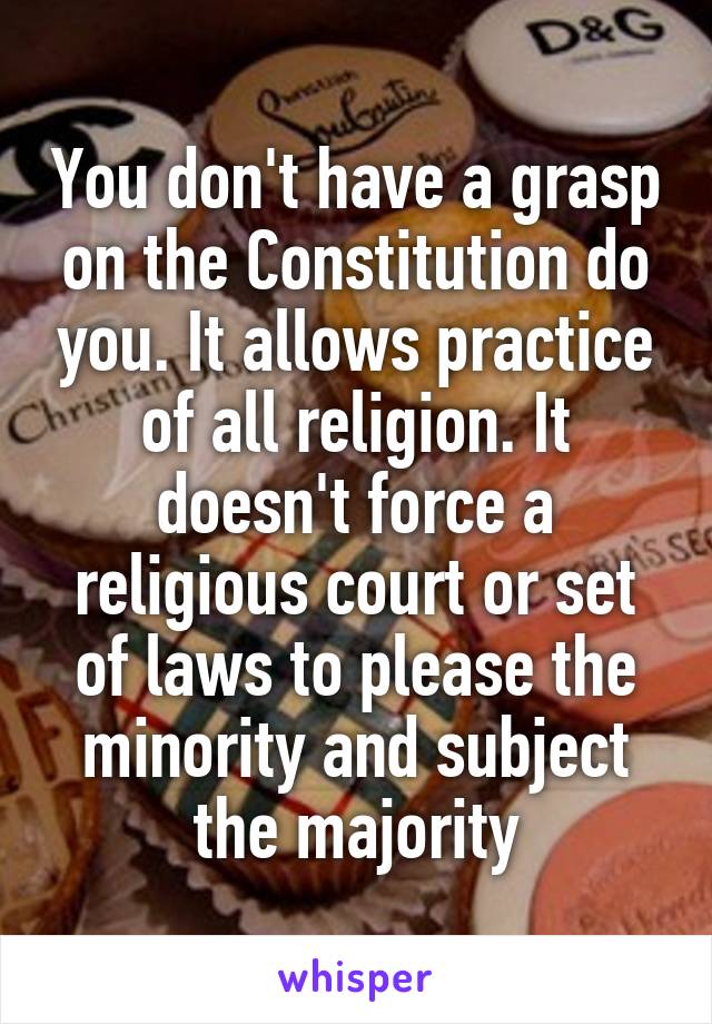 You don't have a grasp on the Constitution do you. It allows practice of all religion. It doesn't force a religious court or set of laws to please the minority and subject the majority