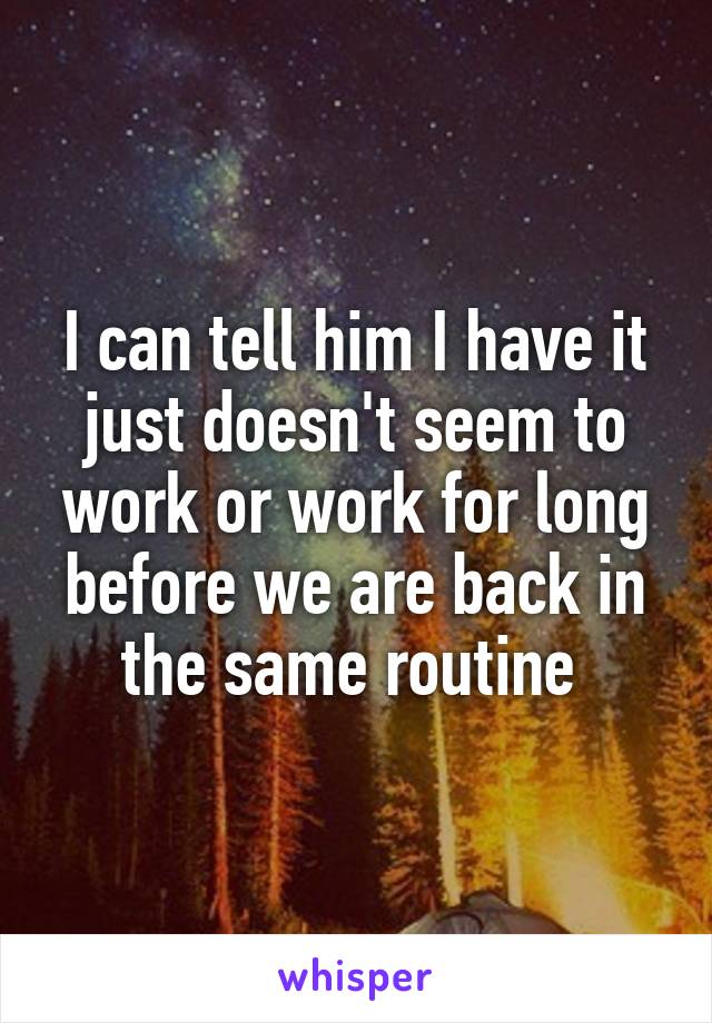 I can tell him I have it just doesn't seem to work or work for long before we are back in the same routine 