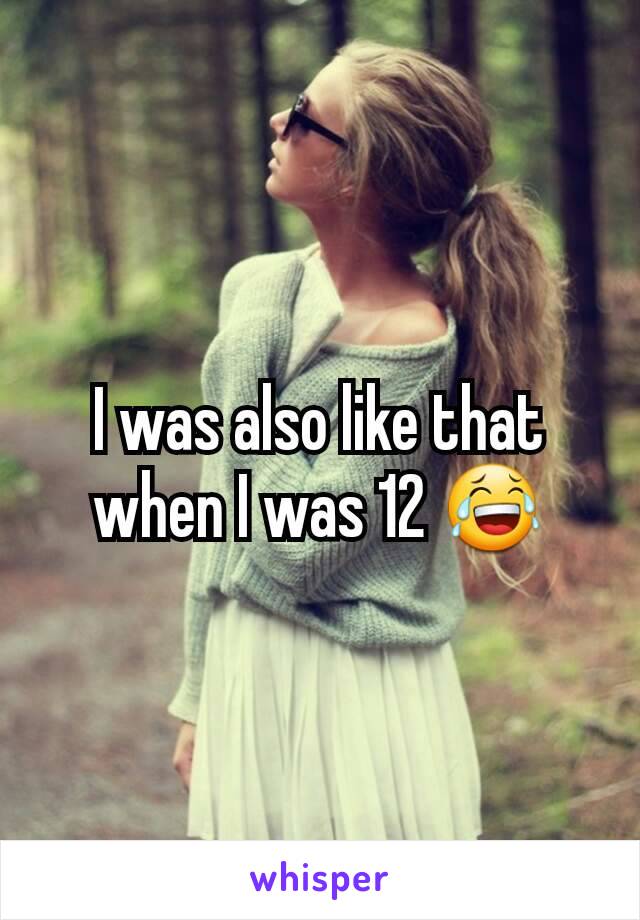 I was also like that when I was 12 😂