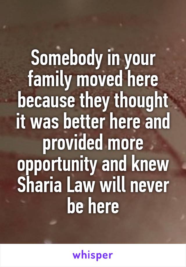 Somebody in your family moved here because they thought it was better here and provided more opportunity and knew Sharia Law will never be here