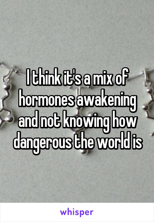 I think it's a mix of hormones awakening and not knowing how dangerous the world is