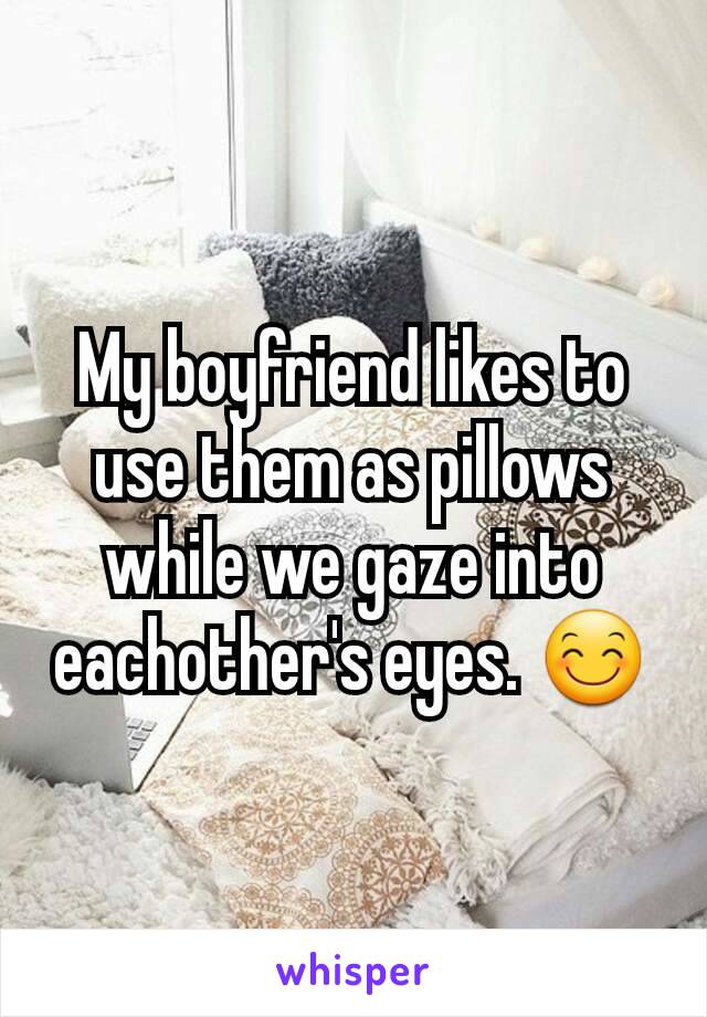 My boyfriend likes to use them as pillows while we gaze into eachother's eyes. 😊