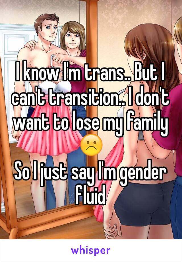 I know I'm trans.. But I can't transition.. I don't want to lose my family ☹️
So I just say I'm gender fluid 