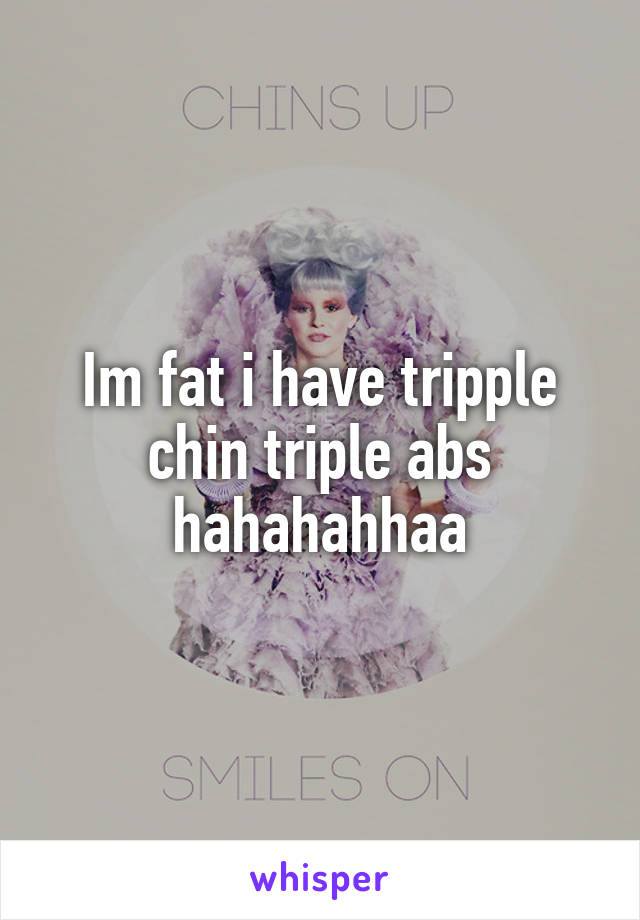 Im fat i have tripple chin triple abs hahahahhaa