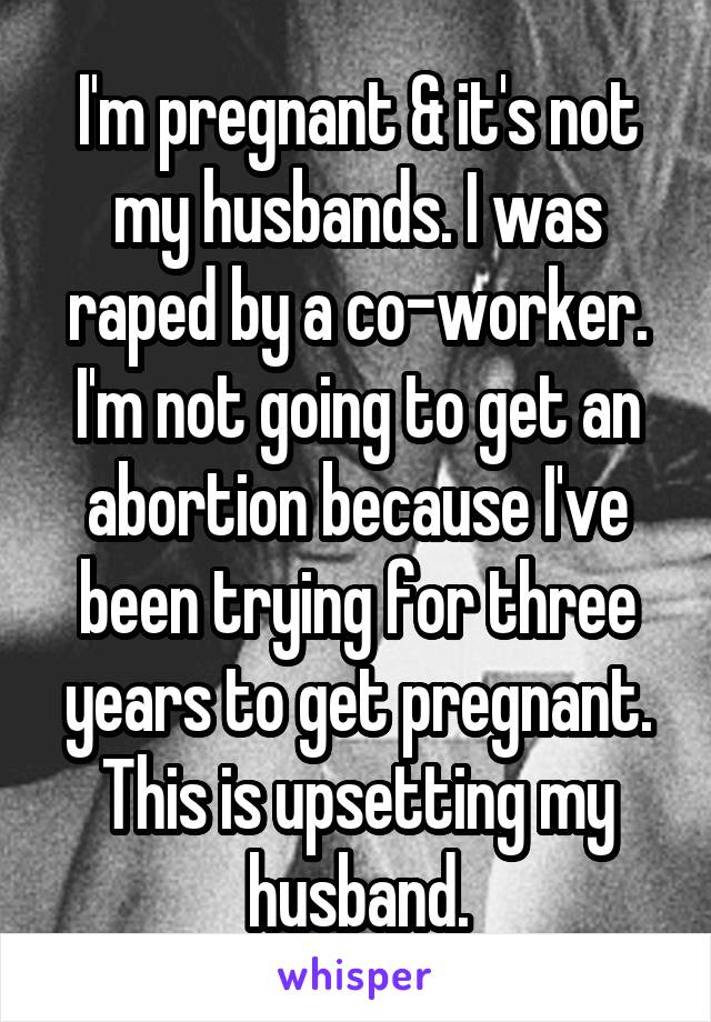I'm pregnant & it's not my husbands. I was raped by a co-worker. I'm not going to get an abortion because I've been trying for three years to get pregnant. This is upsetting my husband.