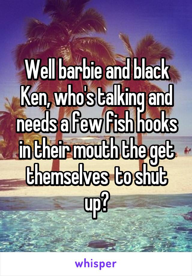 Well barbie and black Ken, who's talking and needs a few fish hooks in their mouth the get themselves  to shut up?