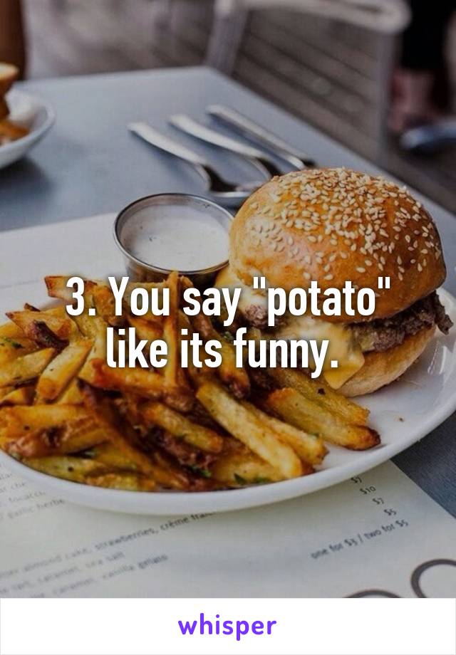 3. You say "potato" like its funny. 