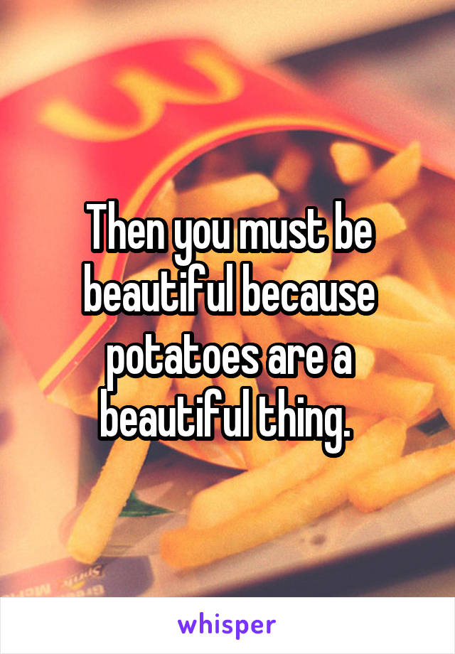 Then you must be beautiful because potatoes are a beautiful thing. 