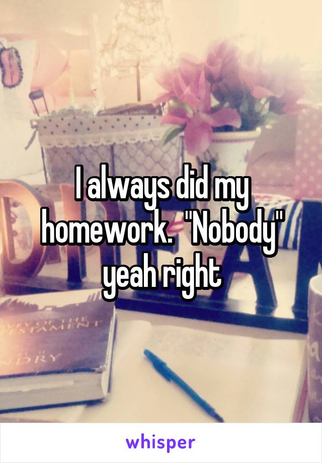 I always did my homework.  "Nobody" yeah right