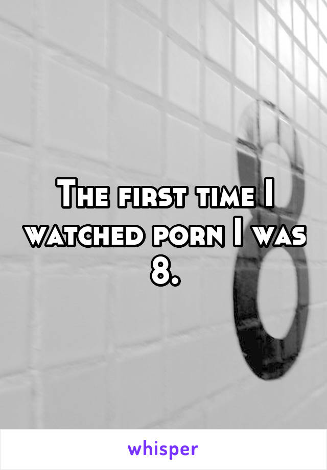 The first time I watched porn I was 8.