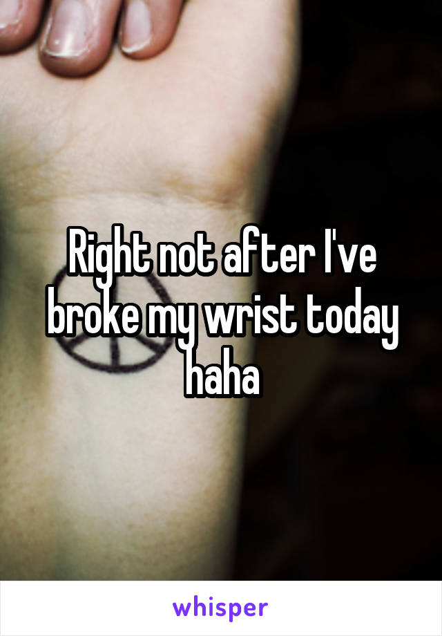 Right not after I've broke my wrist today haha