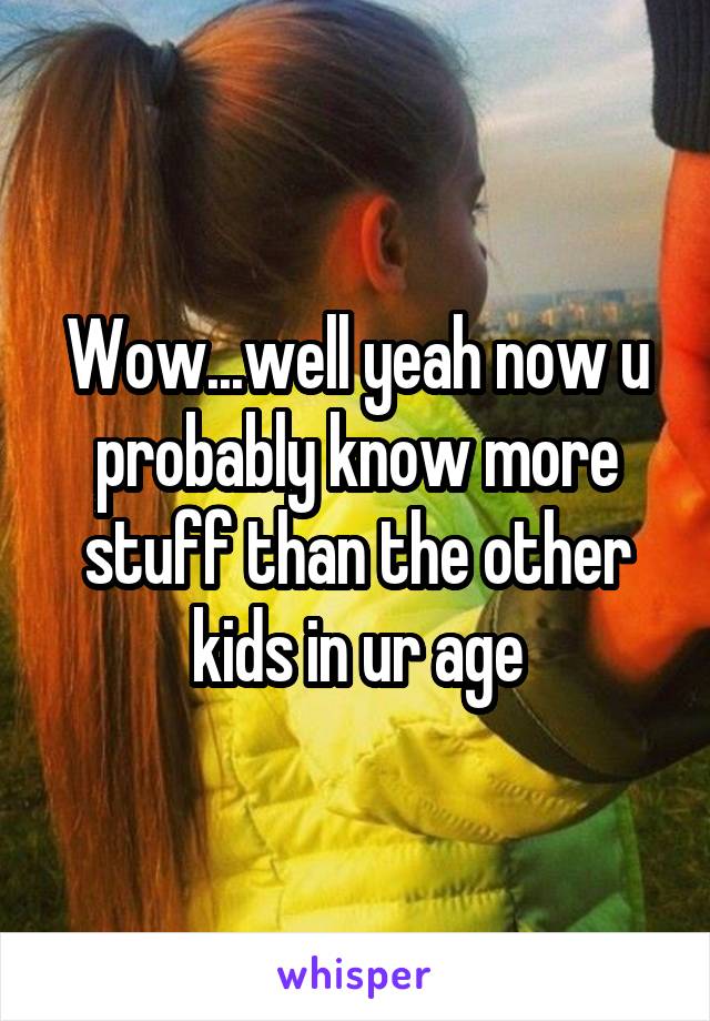 Wow...well yeah now u probably know more stuff than the other kids in ur age