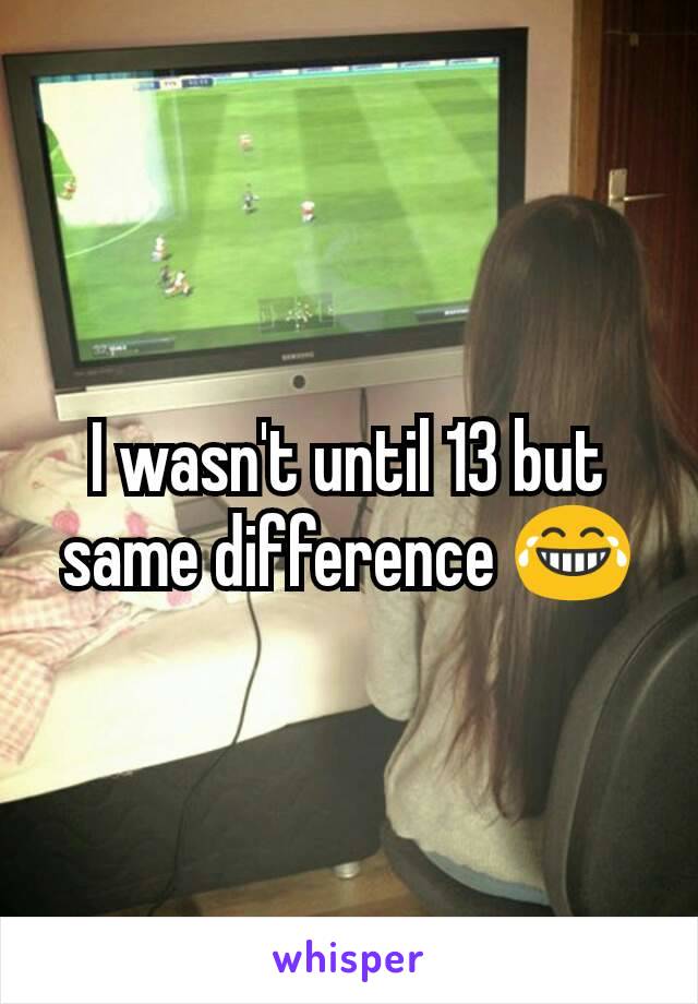 I wasn't until 13 but same difference 😂