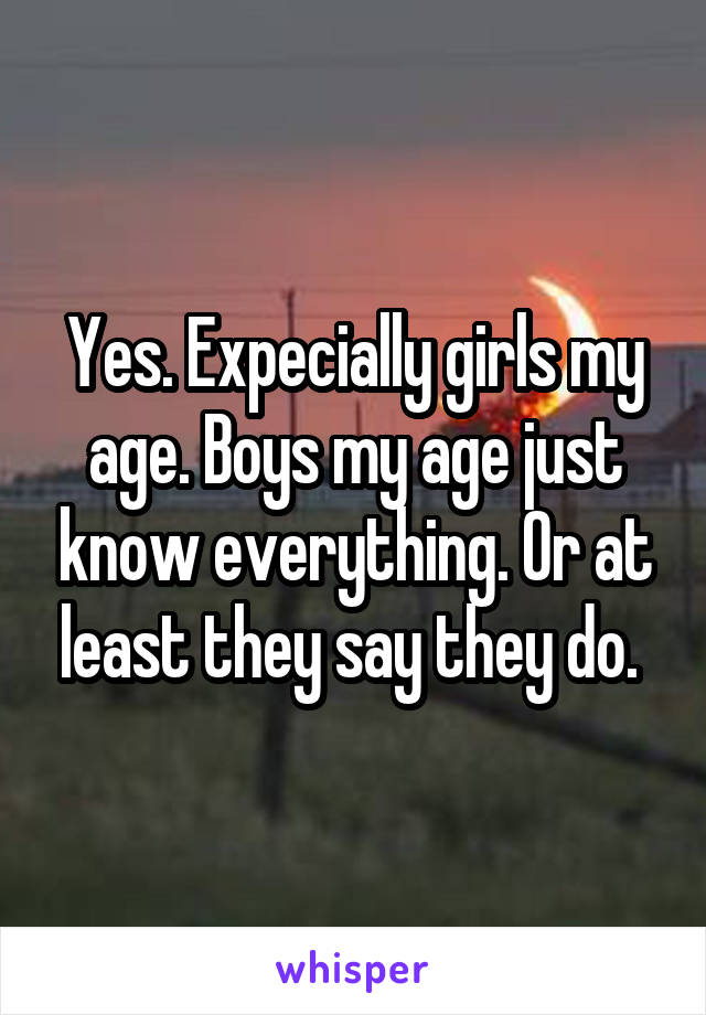 Yes. Expecially girls my age. Boys my age just know everything. Or at least they say they do. 