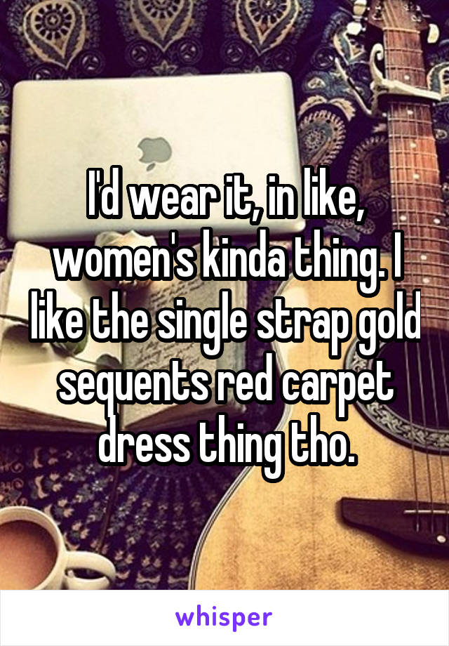 I'd wear it, in like, women's kinda thing. I like the single strap gold sequents red carpet dress thing tho.