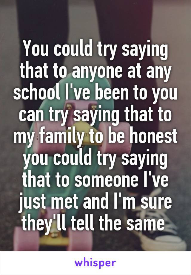 You could try saying that to anyone at any school I've been to you can try saying that to my family to be honest you could try saying that to someone I've just met and I'm sure they'll tell the same 