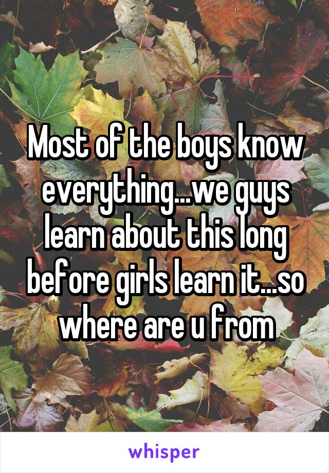 Most of the boys know everything...we guys learn about this long before girls learn it...so where are u from