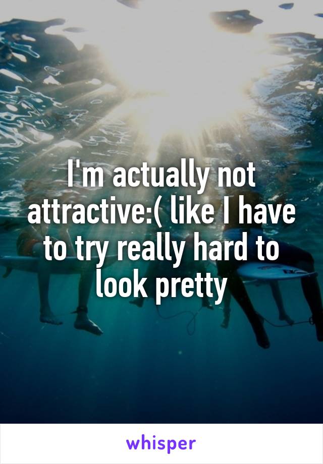 I'm actually not attractive:( like I have to try really hard to look pretty