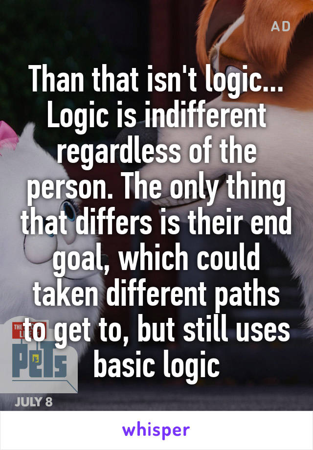 Than that isn't logic... Logic is indifferent regardless of the person. The only thing that differs is their end goal, which could taken different paths to get to, but still uses basic logic