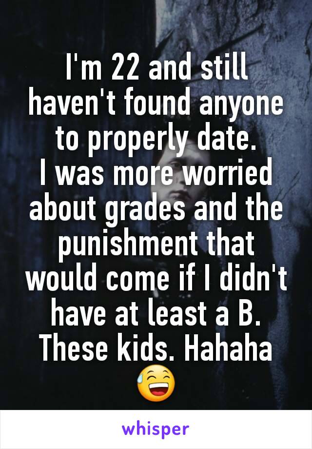 I'm 22 and still haven't found anyone to properly date.
I was more worried about grades and the punishment that would come if I didn't have at least a B. These kids. Hahaha 😅