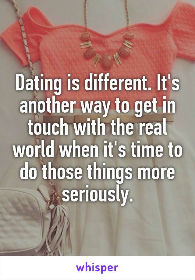 Dating is different. It's another way to get in touch with the real world when it's time to do those things more seriously.