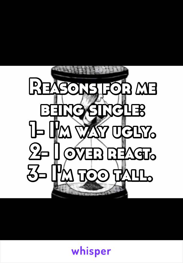 Reasons for me being single:
1- I'm way ugly.
2- I over react.
3- I'm too tall. 