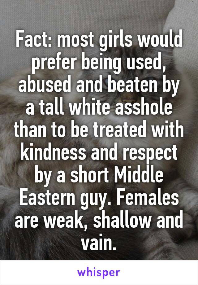 Fact: most girls would prefer being used, abused and beaten by a tall white asshole than to be treated with kindness and respect by a short Middle Eastern guy. Females are weak, shallow and vain.