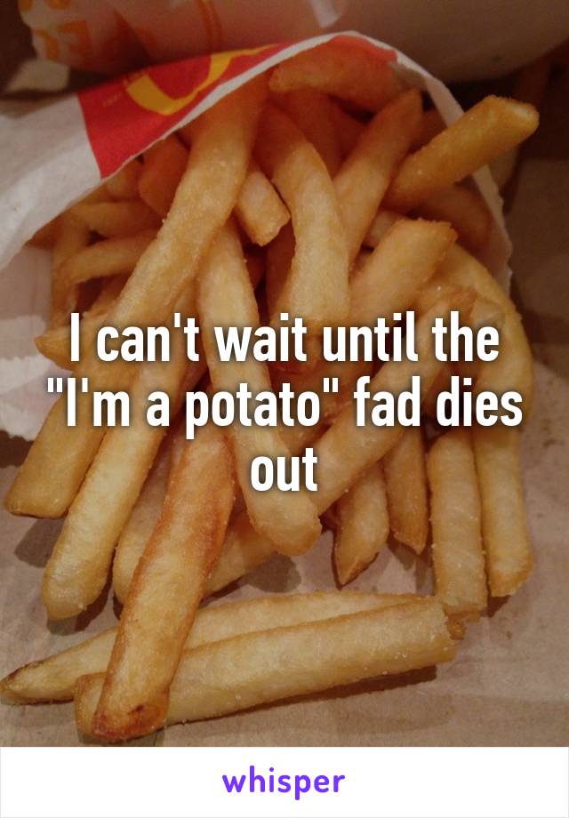 I can't wait until the "I'm a potato" fad dies out