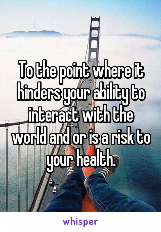 To the point where it hinders your ability to interact with the world and or is a risk to your health.