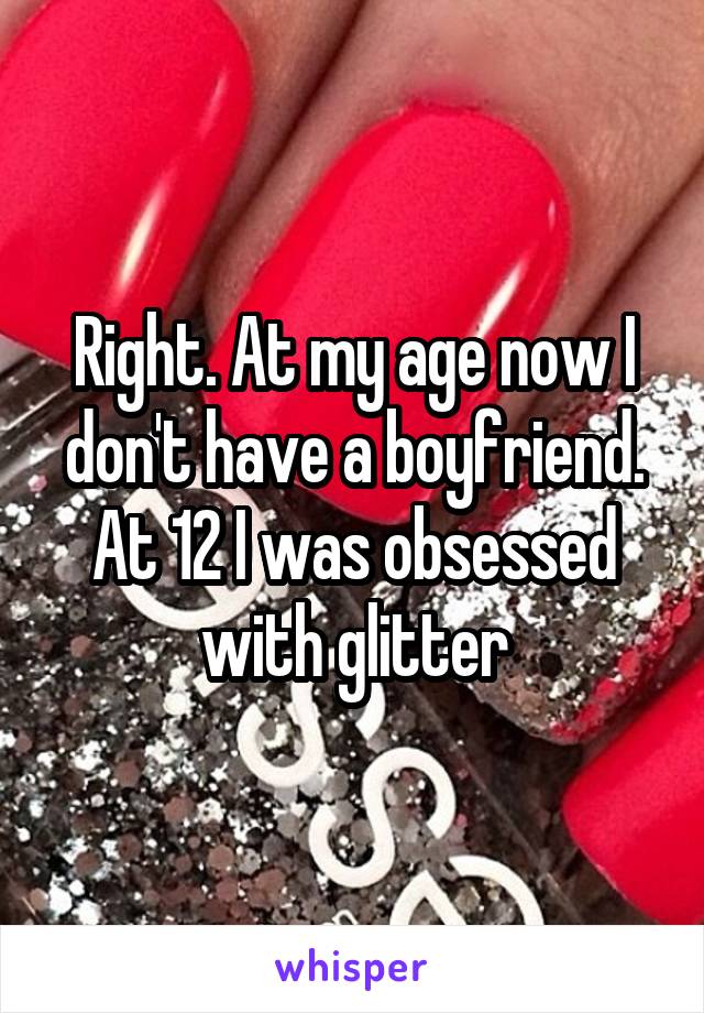 Right. At my age now I don't have a boyfriend. At 12 I was obsessed with glitter